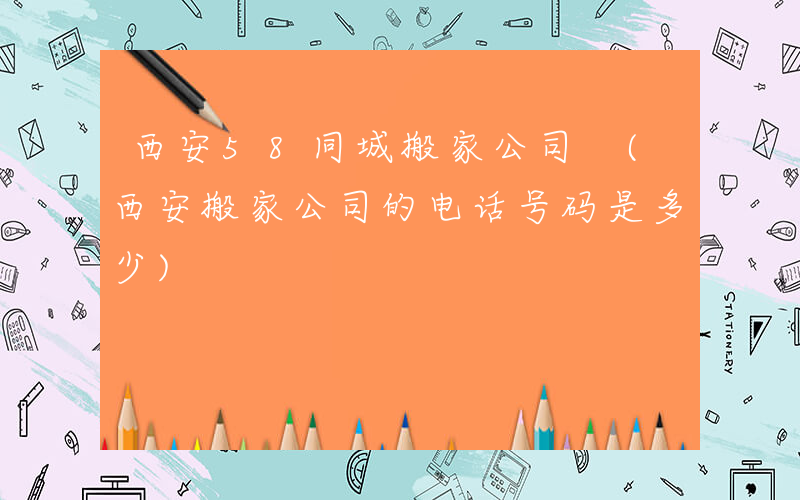 西安58同城搬家公司 (西安搬家公司的电话号码是多少)